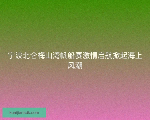 宁波北仑梅山湾帆船赛激情启航掀起海上风潮 宁波北仑梅山湾帆船赛激情启航掀起海上风潮