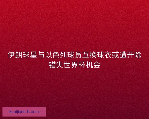 伊朗球星与以色列球员互换球衣或遭开除错失世界杯机会