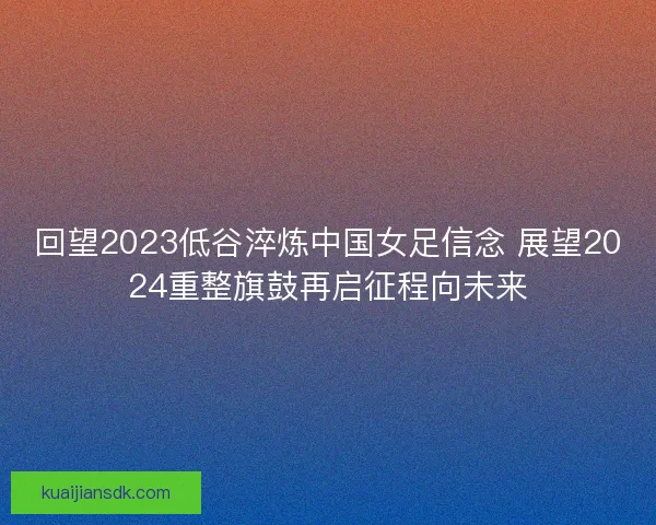 回望2023低谷淬炼中国女足信念 展望2024重整旗鼓再启征程向未来